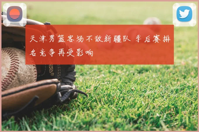 天津男篮客场不敌新疆队 季后赛排名竞争再受影响