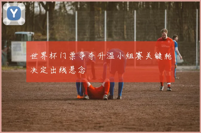 世界杯门票争夺升温小组赛关键轮决定出线悬念