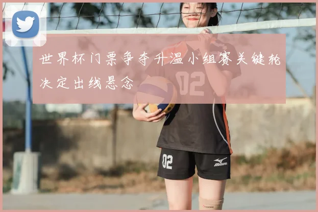 世界杯门票争夺升温小组赛关键轮决定出线悬念