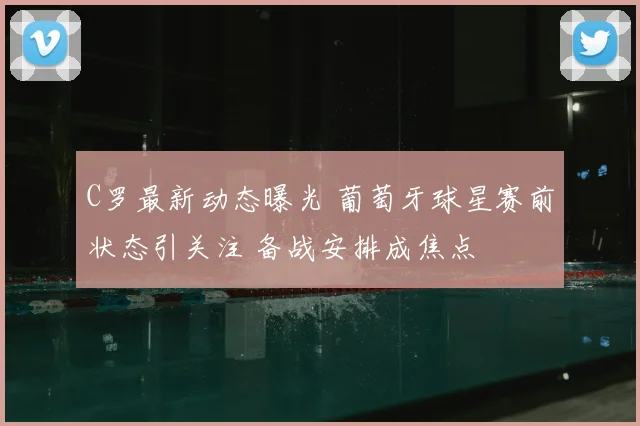 C罗最新动态曝光 葡萄牙球星赛前状态引关注 备战安排成焦点