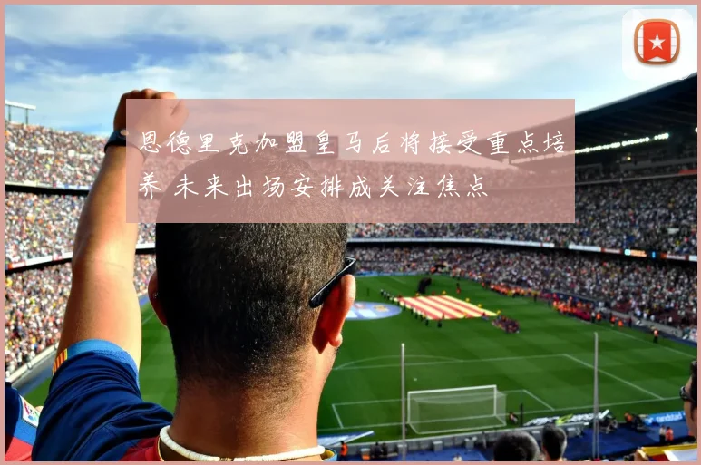 恩德里克加盟皇马后将接受重点培养 未来出场安排成关注焦点
