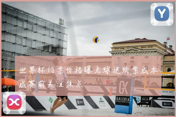 世界杯门票价格曝光球迷购票成本成赛前关注焦点