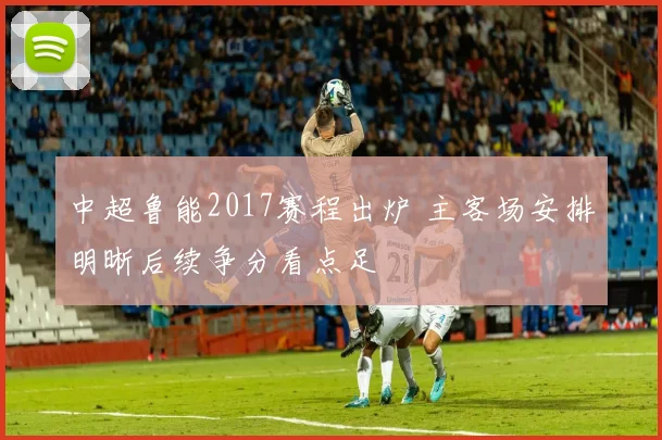 中超鲁能2017赛程出炉 主客场安排明晰后续争分看点足