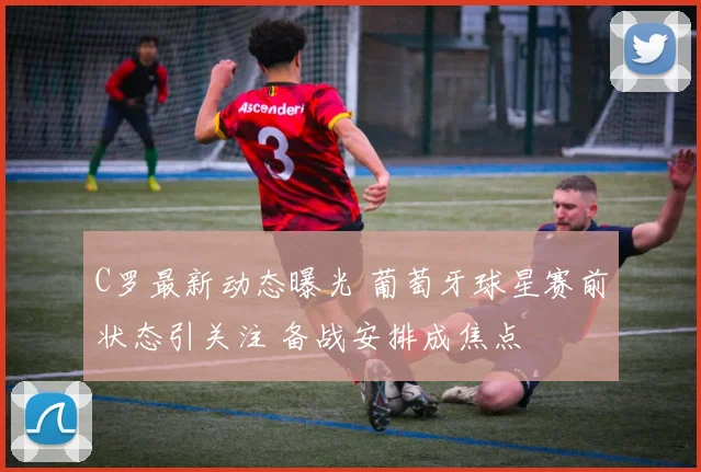 C罗最新动态曝光 葡萄牙球星赛前状态引关注 备战安排成焦点