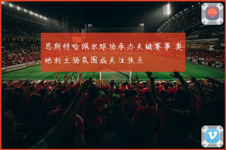 恩斯特哈佩尔球场承办关键赛事 奥地利主场氛围成关注焦点